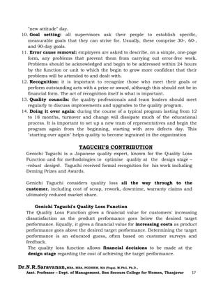 Dr.N.R.Saravanan,MBA, MBA, PGDHRM, MA (Yoga), M.Phil, Ph.D.,
Asst. Professor – Dept. of Management, Bon Secours College for Women, Thanjavur 17
"new attitude" day.
10. Goal setting: all supervisors ask their people to establish specific,
measurable goals that they can strive for. Usually, these comprise 30-, 60-,
and 90-day goals.
11. Error cause removal: employees are asked to describe, on a simple, one-page
form, any problems that prevent them from carrying out error-free work.
Problems should be acknowledged and begin to be addressed within 24 hours
by the function or unit to which the begin to grow more confident that their
problems will be attended to and dealt with.
12. Recognition: it is important to recognize those who meet their goals or
perform outstanding acts with a prize or award, although this should not be in
financial form. The act of recognition itself is what is important.
13. Quality councils: the quality professionals and team leaders should meet
regularly to discuss improvements and upgrades to the quality program.
14. Doing it over again: during the course of a typical program lasting from 12
to 18 months, turnover and change will dissipate much of the educational
process. It is important to set up a new team of representatives and begin the
program again from the beginning, starting with zero defects day. This
"starting over again" helps quality to become ingrained in the organization
TAGUCHI’S CONTRIBUTION
Genichi Taguchi is a Japanese quality expert, known for the Quality Loss
Function and for methodologies to optimise quality at the design stage –
―robust design‖. Taguchi received formal recognition for his work including
Deming Prizes and Awards.
Genichi Taguchi considers quality loss all the way through to the
customer, including cost of scrap, rework, downtime, warranty claims and
ultimately reduced market share.
Genichi Taguchi's Quality Loss Function
The Quality Loss Function gives a financial value for customers' increasing
dissatisfaction as the product performance goes below the desired target
performance. Equally, it gives a financial value for increasing costs as product
performance goes above the desired target performance. Determining the target
performance is an educated guess, often based on customer surveys and
feedback.
The quality loss function allows financial decisions to be made at the
design stage regarding the cost of achieving the target performance.
 
