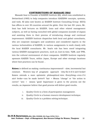 Dr.N.R.Saravanan,MBA, MBA, PGDHRM, MA (Yoga), M.Phil, Ph.D.,
Asst. Professor – Dept. of Management, Bon Secours College for Women, Thanjavur 18
CONTRIBUTIONS OF MASAAKI IMAI
Masaaki Imai is Founder of KAIZEN Institute (KI), which was established in
Switzerland (1985) to help companies introduce KAIZEN® concepts, systems,
and tools. KI (also now known as KAIZEN Institute Consulting Group- KICG)
has offices in over 30 countries around the globe. Over the last 30+ years, Mr.
Imai has held lectures on KAIZEN, Lean and other related management
subjects, as well as having consulted with global companies (outside of Japan)
and assisting them in their process of introducing change and continual
improvement. KAIZEN Institute dispatches both local and global consultants,
who are corporate managers and academics and considered experts in the
various technicalities of KAIZEN, to various assignments to work closely with
the local KAIZEN consultants. Mr. Imai‘s role has been oneof integrating
various KAIZEN management practices, such as Just-in-time, TQM, and TPM,
into the cultural environment of client companies. KAIZEN Institute regularly
sponsors KAIZEN Tours, within Japan, Europe and other strategic locations
where best practices can be found. .
Kaizen is defined as making ―continuous improvement‖ - slow, incremental but
constant. Western way of pragmatic approach ―why-fix-it-if-it-ain‘t-broke‖
Kaizen extends a more optimistic philosophical view: ―Everything—even if it
ain‘t broke—can be made better!‖ "kai― > Means "change" or "the action to
correct" "zen― > means "good― Importance is given to the process not the
results, as Japanese believe that good process will deliver good results.
i. Quality Circle is a form of participation management.
ii. Quality Circle is a human resource development technique.
iii. Quality Circle is a problem solving technique.
 