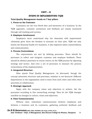 Dr.N.R.Saravanan,MBA, MBA, PGDHRM, MA (Yoga), M.Phil, Ph.D.,
Asst. Professor – Dept. of Management, Bon Secours College for Women, Thanjavur 19
UNIT – II
STEPS IN IMPLEMENTING TQM
Total Quality Management stands on 7 key pillars.
1. Focus on the Customer
Customers are the true North Star and barometer of a business. In the
TQM approach, customer sentiments and feedback are closely monitored
through call tracking and surveys.
2. Employee Involvement
Employees must understand why the obsession with improvement
ultimately gives them the freedom to innovate on their jobs. TQM not only
boosts the financial health of a business, it also improves talent connectedness
and communication.
3. Process Centeredness
The requirements are met by defining processes. There should be
processes to collect and integrate customer and employee feedback. There
should be distinct processes to course correct on the TQM journey by adjusting
strategy and tactics. And even a set of processes to measure the process
centeredness of the implementation.
4. Integrated Structure
Silos stymie Total Quality Management. As discussed, though the
concept advocates structure and processes, isolation is not favoured. Different
departments in the organization need to learn from each other and refine their
processes in collaboration.
5. Strategic Approach
Begin with the company vision and objectives to achieve. Set the
processes according to this overarching strategy. Then let the TQM changes
manifest as changes in culture, vision and objectives.
6. Clear Communication
Without clear, unhesitant communication between employees and
between a business and its customers, gathering authentic feedback and
 