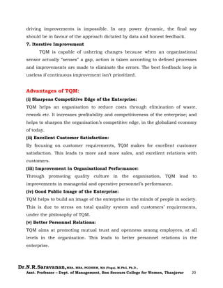 Dr.N.R.Saravanan,MBA, MBA, PGDHRM, MA (Yoga), M.Phil, Ph.D.,
Asst. Professor – Dept. of Management, Bon Secours College for Women, Thanjavur 20
driving improvements is impossible. In any power dynamic, the final say
should be in favour of the approach dictated by data and honest feedback.
7. Iterative Improvement
TQM is capable of ushering changes because when an organizational
sensor actually “senses” a gap, action is taken according to defined processes
and improvements are made to eliminate the errors. The best feedback loop is
useless if continuous improvement isn’t prioritized.
Advantages of TQM:
(i) Sharpens Competitive Edge of the Enterprise:
TQM helps an organisation to reduce costs through elimination of waste,
rework etc. It increases profitability and competitiveness of the enterprise; and
helps to sharpen the organisation’s competitive edge, in the globalized economy
of today.
(ii) Excellent Customer Satisfaction:
By focusing on customer requirements, TQM makes for excellent customer
satisfaction. This leads to more and more sales, and excellent relations with
customers.
(iii) Improvement in Organisational Performance:
Through promoting quality culture in the organisation, TQM lead to
improvements in managerial and operative personnel’s performance.
(iv) Good Public Image of the Enterprise:
TQM helps to build an image of the enterprise in the minds of people in society.
This is due to stress on total quality system and customers’ requirements,
under the philosophy of TQM.
(v) Better Personnel Relations:
TQM aims at promoting mutual trust and openness among employees, at all
levels in the organisation. This leads to better personnel relations in the
enterprise.
 