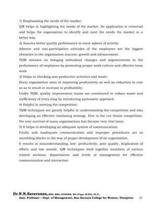 Dr.N.R.Saravanan,MBA, MBA, PGDHRM, MA (Yoga), M.Phil, Ph.D.,
Asst. Professor – Dept. of Management, Bon Secours College for Women, Thanjavur 21
1) Emphasizing the needs of the market:
QM helps in highlighting the needs of the market. Its application is universal
and helps the organization to identify and meet the needs the market in a
better way.
2) Assures better quality performance in every sphere of activity:
Adverse and non-participative attitudes of the employees are the biggest
obstacles in the organization success, growth and advancement.
TQM stresses on bringing attitudinal changes and improvements in the
performance of employees by promoting proper work culture and effective team
work
3) Helps in checking non-productive activities and waste:
Every organization aims at improving productivity as well as reduction in cost
so as to result in increase in profitability.
Under TQM, quality improvement teams are constituted to reduce waste and
inefficiency of every king by introducing systematic approach.
4) Helpful in meeting the competition:
TQM techniques are greatly helpful in understanding the competition and also
developing an effective combating strategy. Due to the cut throat competition,
the very survival of many organizations has become very vital issue.
5) It helps in developing an adequate system of communication:
Faulty and inadequate communication and improper procedures act as
stumbling blocks in the way of proper development of an organization.
It results in misunderstanding, low- productivity, poor quality, duplication of
efforts and low morale. QM techniques bind together members of various
related sections, departments and levels of management for effective
communication and interaction.
 