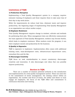 Dr.N.R.Saravanan,MBA, MBA, PGDHRM, MA (Yoga), M.Phil, Ph.D.,
Asst. Professor – Dept. of Management, Bon Secours College for Women, Thanjavur 22
Limitations of TQM:
1) Production Disruption
Implementing a Total Quality Management system in a company requires
extensive training of employees and these requires them to take some time of
their day to day work duties.
While the improvements do reduce lead time, eliminate waste and improve
productivity, the beginning stages of implementing Total Quality Management
in an organization can reduce worker output.
2) Employee Resistance
Total Quality Management requires change in mindset, attitude and methods
for performing their jobs. When management does not effectively communicate
the team approach of Total Quality Management, workers may become fearful,
which leads to employee resistance. When workers resist the program, it can
lower employee morale and productivity for the business.
3) Quality is Expensive
TQM is expensive to implement. Implementation often comes with additional
training costs, team-development costs, infrastructural improvement costs,
consultant fees and the like.
4) Discourages Creativity
TQM focus on task standardization to ensure consistency discourages
creativity and innovation. It also discourages new ideas that can possibly
improve productivity
Barriers to TQM.
There are a number of common potential setbacks in the introduction
and implementation of a total quality management system. These can arise due
to the commitment of senior management, the existing culture within an
organization, the number and focus of teams, the ability and desire to truly
engage all employees, the focus of the TQM effort and commitment to
continuous education and training.
 