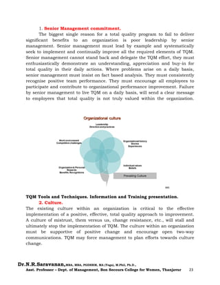 Dr.N.R.Saravanan,MBA, MBA, PGDHRM, MA (Yoga), M.Phil, Ph.D.,
Asst. Professor – Dept. of Management, Bon Secours College for Women, Thanjavur 23
1. Senior Management commitment.
The biggest single reason for a total quality program to fail to deliver
significant benefits to an organization is poor leadership by senior
management. Senior management must lead by example and systematically
seek to implement and continually improve all the required elements of TQM.
Senior management cannot stand back and delegate the TQM effort, they must
enthusiastically demonstrate an understanding, appreciation and buy-in for
total quality in their daily actions. Where problems arise on a daily basis,
senior management must insist on fact based analysis. They must consistently
recognise positive team performance. They must encourage all employees to
participate and contribute to organizational performance improvement. Failure
by senior management to live TQM on a daily basis, will send a clear message
to employees that total quality is not truly valued within the organization.
TQM Tools and Techniques. Information and Training presentation.
2. Culture.
The existing culture within an organization is critical to the effective
implementation of a positive, effective, total quality approach to improvement.
A culture of mistrust, them versus us, change resistance, etc., will stall and
ultimately stop the implementation of TQM. The culture within an organization
must be supportive of positive change and encourage open two-way
communications. TQM may force management to plan efforts towards culture
change.
 