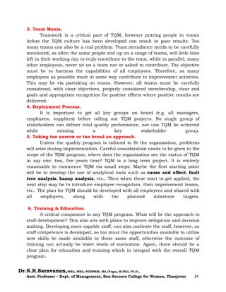 Dr.N.R.Saravanan,MBA, MBA, PGDHRM, MA (Yoga), M.Phil, Ph.D.,
Asst. Professor – Dept. of Management, Bon Secours College for Women, Thanjavur 24
3. Team Mania.
Teamwork is a critical part of TQM, however putting people in teams
before the TQM culture has been developed can result in poor results. Too
many teams can also be a real problem. Team attendance needs to be carefully
monitored, as often the same people end up on a range of teams, will little time
left in their working day to truly contribute to the team, while in parallel, many
other employees, never sit on a team nor or asked to contribute. The objective
must be to harness the capabilities of all employees. Therefore, as many
employees as possible must in some way contribute to improvement activities.
This may be via partaking on teams. However, all teams must be carefully
considered, with clear objectives, properly considered membership, clear end
goals and appropriate recognition for positive efforts where positive results are
delivered.
4. Deployment Process.
It is important to get all key groups on board (e.g. all managers,
employees, suppliers) before rolling out TQM projects. No single group of
stakeholders can deliver total quality performance, nor can TQM be achieved
while missing a key stakeholder group.
5. Taking too narrow or too broad an approach.
Unless the quality program is tailored to fit the organization, problems
will arise during implementation. Careful consideration needs to be given to the
scope of the TQM program, where does the organization see the status of TQM
in say one, two, five years time? TQM is a long term project. It is entirely
reasonable to commence TQM via small steps. Maybe the first starting point
will be to develop the use of analytical tools such as cause and effect, fault
tree analysis, hazop analysis, etc.. Then when these start to get applied, the
next step may be to introduce employee recognition, then improvement teams,
etc.. The plan for TQM should be developed with all employees and shared with
all employees, along with the planned milestone targets.
6. Training & Education.
A critical component in any TQM program. What will be the approach to
staff development? This also sits with plans to improve delegation and decision
making. Developing more capable staff, can also motivate the staff, however, as
staff competence is developed, so too must the opportunities available to utilize
new skills be made available to those same staff, otherwise the outcome of
training can actually be lower levels of motivation. Again, there should be a
clear plan for education and training which in integral with the overall TQM
program.
 