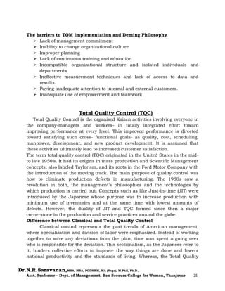 Dr.N.R.Saravanan,MBA, MBA, PGDHRM, MA (Yoga), M.Phil, Ph.D.,
Asst. Professor – Dept. of Management, Bon Secours College for Women, Thanjavur 25
The barriers to TQM implementation and Deming Philosophy
 Lack of management commitment
 Inability to change organizational culture
 Improper planning
 Lack of continuous training and education
 Incompatible organizational structure and isolated individuals and
departments
 Ineffective measurement techniques and lack of access to data and
results.
 Paying inadequate attention to internal and external customers.
 Inadequate use of empowerment and teamwork
Total Quality Control (TQC)
Total Quality Control is the organised Kaizen activities involving everyone in
the company-managers and workers- in totally integrated effort toward
improving performance at every level. This improved performance is directed
toward satisfying such cross- functional goals- as quality, cost, scheduling,
manpower, development, and new product development. It is assumed that
these activities ultimately lead to increased customer satisfaction.
The term total quality control (TQC) originated in the United States in the mid-
to late 1950’s. It had its origins in mass production and Scientific Management
concepts, also labeled Taylorism, and its roots in the Ford Motor Company with
the introduction of the moving track. The main purpose of quality control was
how to eliminate production defects in manufacturing. The 1980s saw a
revolution in both, the management’s philosophies and the technologies by
which production is carried out. Concepts such as like Just-in-time (JIT) were
introduced by the Japanese whose purpose was to increase production with
minimum use of inventories and at the same time with lowest amounts of
defects. However, the duality of JIT and TQC formed since then a major
cornerstone in the production and service practices around the globe.
Difference between Classical and Total Quality Control
Classical control represents the past trends of American management,
where specialization and division of labor were emphasized. Instead of working
together to solve any deviations from the plan, time was spent arguing over
who is responsible for the deviation. This sectionalism, as the Japanese refer to
it, hinders collective efforts to improve the way things are done and lowers
national productivity and the standards of living. Whereas, the Total Quality
 