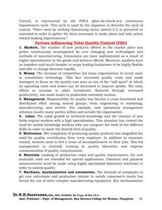 Dr.N.R.Saravanan,MBA, MBA, PGDHRM, MA (Yoga), M.Phil, Ph.D.,
Asst. Professor – Dept. of Management, Bon Secours College for Women, Thanjavur 26
Control, is represented by the PDCA (plan-do-check-act) continuous
improvement cycle. This cycle is used by the Japanese to describe the cycle of
control. “There need be nothing threatening about control if it is perceived as
exercised in order to gather the facts necessary to make plans and take action
toward making improvements.”
Factors influencing Total Quality Control (TQC)
1. Markets. The number of new products offered in the market place has
grown continuously accompanied by ever changing new technologies and
methods of manufacturing. Consumers are more sophisticated as a result of
higher specialization in the goods and services offered. Moreover, markets have
no boarders and much broader in scope leading businesses to be highly flexible
and able to change direction rapidly.
2. Money. The increase of competition led many organizations to invest more
in automation technology. This fact increased quality costs and made
managers to focus on the quality-cost area as one of the “soft spots” in which
its operating costs and losses can be decreased to improve profits. The early
efforts to increase in plant investment, financed through increased
productivity, has made losses in production extremely serious.
3. Management. Responsibility for quality has become a cross-functional and
distributed effort among several groups, from engineering to marketing,
manufacturing, and service. For example, new operations management
schemes involve many parties within and outside the organization.
4. Labor. The rapid growth in technical knowledge and the creation of new
fields require workers with a high specialization. This situation has created the
need for hybrid knowledge workers who can integrate the work of the different
fields in order to reach the desired level of quality.
5. Motivation. The complexity of producing quality products has magnified the
need for quality contribution from every employee. In addition to monetary
reward, workers need to feel a sense of accomplishment in their jobs. This led
management to intensify training in quality education and improve
communication of quality consciousness.
6. Materials. Looking at production costs and quality requirements, the new
materials used are intended for special applications. Chemical and physical
measurements must be made using highly specialized laboratory machines in
order to control quality.
7. Machines, mechanization and automation. The demand of companies to
get cost reductions and production volume to satisfy consumer’s needs has
forced the use of more complex manufacturing equipment. But mechanization
 