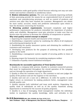 Dr.N.R.Saravanan,MBA, MBA, PGDHRM, MA (Yoga), M.Phil, Ph.D.,
Asst. Professor – Dept. of Management, Bon Secours College for Women, Thanjavur 27
and automation make good quality critical because reducing cost may not raise
worker and machine utilization to satisfactory values.
8. Modern information systems. The new and constantly improving methods
of data processing provide the means for an unprecedented level of control of
machines and manufacturing processes as well as control of products and
services even after they have reached the customer. Management can obtain
far more useful, accurate, timely and predictive information upon which to
base the decisions concerning the business.
9. Mounting product requirements. Increased complexity and higher
performance requirements for products intensified the importance of product
safety and reliability. Management must give attention to make sure that no
factors enter the process to decrease the reliability of components or systems
Why total quality control concept is adopted
1. Improving the corporate health and character of the company
2. Establishing a cooperative system by combining the efforts of all employees
and achieving participation by all
3. Establishing the quality assurance system and obtaining the confidence of
customers and consumers
4. Developing new products for the purpose of achieving the best possible
quality in the world
5. Establishing a management system capable of securing profits in times of
recession
6. Showing respect for humanity by considering employees welfare
7. Utilization of quality control statistical techniques.
Benchmarks for successful application of Total Quality Control
1. Quality is a company-wide process. Quality is customer-connected process
that must be implemented throughout the overall operation of the company
and not through the operation of a single department.
2. Quality is what the customer says it is. The customer or end user judges the
quality of the product and not the engineer or the merchant.
3. Quality and cost are a sum not a difference. In order for quality to yield
higher return on investment by making products better, management must
identify quality cost.
4. Quality requires both individual and team work zealotry. Organizing the
quality work of individuals as well as of the quality teamwork among
departments is essential for the success of quality programs.
5. Quality is a way of managing. Good management enables the individual
worker to implement his quality knowledge, skills and attitudes in the
 