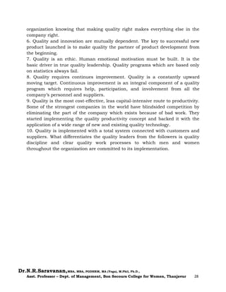 Dr.N.R.Saravanan,MBA, MBA, PGDHRM, MA (Yoga), M.Phil, Ph.D.,
Asst. Professor – Dept. of Management, Bon Secours College for Women, Thanjavur 28
organization knowing that making quality right makes everything else in the
company right.
6. Quality and innovation are mutually dependent. The key to successful new
product launched is to make quality the partner of product development from
the beginning.
7. Quality is an ethic. Human emotional motivation must be built. It is the
basic driver in true quality leadership. Quality programs which are based only
on statistics always fail.
8. Quality requires continues improvement. Quality is a constantly upward
moving target. Continuous improvement is an integral component of a quality
program which requires help, participation, and involvement from all the
company’s personnel and suppliers.
9. Quality is the most cost-effective, leas capital-intensive route to productivity.
Some of the strongest companies in the world have blindsided competition by
eliminating the part of the company which exists because of bad work. They
started implementing the quality productivity concept and backed it with the
application of a wide range of new and existing quality technology.
10. Quality is implemented with a total system connected with customers and
suppliers. What differentiates the quality leaders from the followers is quality
discipline and clear quality work processes to which men and women
throughout the organization are committed to its implementation.
 