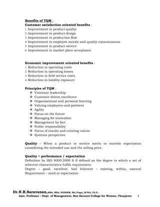 Dr.N.R.Saravanan,MBA, MBA, PGDHRM, MA (Yoga), M.Phil, Ph.D.,
Asst. Professor – Dept. of Management, Bon Secours College for Women, Thanjavur 3
Benefits of TQM :
Customer satisfaction oriented benefits :
1. Improvement in product quality
2. Improvement in product design
3. Improvement in production flow
4. Improvement in employee morale and quality consciousness
5. Improvement in product service
6. Improvement in market place acceptance
Economic improvement oriented benefits :
1. Reduction in operating costs
2. Reduction in operating losses
3. Reduction in field service costs
4. Reduction in liability exposure
Principles of TQM :
 Visionary leadership
 Customer-driven excellence
 Organizational and personal learning
 Valuing employees and partners
 Agility
 Focus on the future
 Managing for innovation
 Management by fact
 Public responsibility
 Focus of results and creating values
 Systems perspective
Quality – When a product or service meets or exceeds expectation
considering the intended use and the selling price.
Quality = performance / expectation
Definition by ISO 9000:2000 It if defined as the degree to which a set of
inherent characteristics fulfils requirement.
Degree – good, excellent, bad Inherent – existing, within, natural
Requirement – need or expectation
 