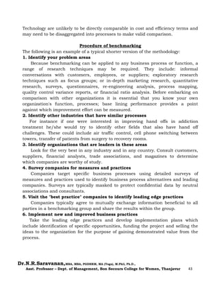 Dr.N.R.Saravanan,MBA, MBA, PGDHRM, MA (Yoga), M.Phil, Ph.D.,
Asst. Professor – Dept. of Management, Bon Secours College for Women, Thanjavur 43
Technology are unlikely to be directly comparable in cost and efficiency terms and
may need to be disaggregated into processes to make valid comparison.
Procedure of benchmarking
The following is an example of a typical shorter version of the methodology:
1. Identify your problem areas
Because benchmarking can be applied to any business process or function, a
range of research techniques may be required. They include: informal
conversations with customers, employees, or suppliers; exploratory research
techniques such as focus groups; or in-depth marketing research, quantitative
research, surveys, questionnaires, re-engineering analysis, process mapping,
quality control variance reports, or financial ratio analysis. Before embarking on
comparison with other organizations it is essential that you know your own
organization's function, processes; base lining performance provides a point
against which improvement effort can be measured.
2. Identify other industries that have similar processes
For instance if one were interested in improving hand offs in addiction
treatment he/she would try to identify other fields that also have hand off
challenges. These could include air traffic control, cell phone switching between
towers, transfer of patients from surgery to recovery rooms.
3. Identify organizations that are leaders in these areas
Look for the very best in any industry and in any country. Consult customers,
suppliers, financial analysts, trade associations, and magazines to determine
which companies are worthy of study.
4. Survey companies for measures and practices
Companies target specific business processes using detailed surveys of
measures and practices used to identify business process alternatives and leading
companies. Surveys are typically masked to protect confidential data by neutral
associations and consultants.
5. Visit the "best practice" companies to identify leading edge practices
Companies typically agree to mutually exchange information beneficial to all
parties in a benchmarking group and share the results within the group.
6. Implement new and improved business practices
Take the leading edge practices and develop implementation plans which
include identification of specific opportunities, funding the project and selling the
ideas to the organization for the purpose of gaining demonstrated value from the
process.
 