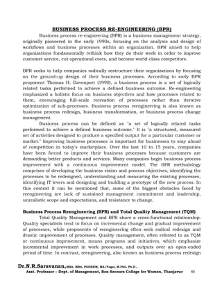Dr.N.R.Saravanan,MBA, MBA, PGDHRM, MA (Yoga), M.Phil, Ph.D.,
Asst. Professor – Dept. of Management, Bon Secours College for Women, Thanjavur 44
BUSINESS PROCESS RE-ENGINEERING (BPR)
Business process re-engineering (BPR) is a business management strategy,
originally pioneered in the early 1990s, focusing on the analysis and design of
workflows and business processes within an organization. BPR aimed to help
organizations fundamentally rethink how they do their work in order to improve
customer service, cut operational costs, and become world-class competitors.
BPR seeks to help companies radically restructure their organizations by focusing
on the ground-up design of their business processes. According to early BPR
proponent Thomas H. Davenport (1990), a business process is a set of logically
related tasks performed to achieve a defined business outcome. Re-engineering
emphasized a holistic focus on business objectives and how processes related to
them, encouraging full-scale recreation of processes rather than iterative
optimization of sub-processes. Business process reengineering is also known as
business process redesign, business transformation, or business process change
management.
Business process can be defined as "a set of logically related tasks
performed to achieve a defined business outcome." It is "a structured, measured
set of activities designed to produce a specified output for a particular customer or
market." Improving business processes is important for businesses to stay ahead
of competition in today's marketplace. Over the last 10 to 15 years, companies
have been forced to improve their business processes because customers are
demanding better products and services. Many companies begin business process
improvement with a continuous improvement model. The BPR methodology
comprises of developing the business vision and process objectives, identifying the
processes to be redesigned, understanding and measuring the existing processes,
identifying IT levers and designing and building a prototype of the new process. In
this context it can be mentioned that, some of the biggest obstacles faced by
reengineering are lack of sustained management commitment and leadership,
unrealistic scope and expectations, and resistance to change.
Business Process Reengineering (BPR) and Total Quality Management (TQM)
Total Quality Management and BPR share a cross-functional relationship.
Quality specialists tend to focus on incremental change and gradual improvement
of processes, while proponents of reengineering often seek radical redesign and
drastic improvement of processes. Quality management, often referred to as TQM
or continuous improvement, means programs and initiatives, which emphasize
incremental improvement in work processes, and outputs over an open-ended
period of time. In contrast, reengineering, also known as business process redesign
 
