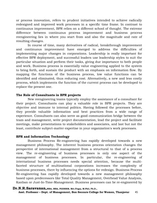Dr.N.R.Saravanan,MBA, MBA, PGDHRM, MA (Yoga), M.Phil, Ph.D.,
Asst. Professor – Dept. of Management, Bon Secours College for Women, Thanjavur 45
or process innovation, refers to prudent initiatives intended to achieve radically
redesigned and improved work processes in a specific time frame. In contrast to
continuous improvement, BPR relies on a different school of thought. The extreme
difference between continuous process improvement and business process
reengineering lies in where you start from and also the magnitude and rate of
resulting changes.
In course of time, many derivatives of radical, breakthrough improvement
and continuous improvement have emerged to address the difficulties of
implementing major changes in corporations. Leadership is really important for
effective BPR deployment, and successful leaders use leadership styles to suit the
particular situation and perform their tasks, giving due importance to both people
and work. Business process is essentially value engineering applied to the system
to bring forth, and sustain the product with an emphasis on information flow. By
mapping the functions of the business process, low value functions can be
identified and eliminated, thus reducing cost. Alternatively, a new and less costly
process, which implements the function of the current process can be developed to
replace the present one.
The Role of Consultants in BPR projects
New reengineering teams typically employ the assistance of a consultant for
their project. Consultants can play a valuable role in BPR projects. They are
objective and immune to internal politics. Having followed the processes before,
they provide valuable information and best practices from a wide range of
experience. Consultants can also serve as good communication bridge between the
team and management, write project documentation, lead the project and facilitate
meetings, make presentations to stakeholders and associates, and last but not the
least, contribute subject-matter expertise in your organization's work processes.
BPR and Information Technology
Business Process Re-engineering has rapidly developed towards a new
management philosophy. The inherent business process orientation changes the
perspective of international management from a structural to that of a process
view. The re-engineering of business processes is only one aspect of the
management of business processes. In particular, the re-engineering of
international business processes needs special attention, because the multi-
faceted structure of multinational corporations increases the complexity of
business processes, there by influencing the options for redesign. Business Process
Re-engineering has rapidly developed towards a new management philosophy
based upon predecessors like Total Quality Management, Overhead Value Analysis,
Kanban or Just-In-Time-Management. Business processes can be re-engineered by
 