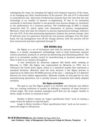 Dr.N.R.Saravanan,MBA, MBA, PGDHRM, MA (Yoga), M.Phil, Ph.D.,
Asst. Professor – Dept. of Management, Bon Secours College for Women, Thanjavur 46
redesigning the steps, by changing the logical and temporal sequence of the steps,
or by changing any other characteristics of the process. The role of IT is discussed
in contradictory way. Advocates of information systems favor the view that the new
technology is an enabler of process re-engineering. IT has to be monitored
constantly to determine whether it can generate new process designs or contribute
to the performance of a business process. The breakthrough of BPR is closely
connected with IT, which opens new dimensions of process reorganization.
Moreover, those who take the initiative in process improvement/redesign, influence
the role of IT. If the data processing department initiates the process change, then
IT will have more of a generator function for new process redesigns. If on the other
hand, the top management sets off the change process, then the process will be
first restructured and later optimized through IT.
SIX SIGMA (6σ)
Six Sigma is a set of techniques and tools for process improvement. Six
Sigma is a quality management methodology used to help businesses improve
current processes, products or services by discovering and eliminating defects. The
goal is to streamline quality control in manufacturing or business processes so
there is little to no variance throughout.
It was introduced by American engineer Bill Smith while working at
Motorola in 1980. Six Sigma was trademarked by Motorola in 1993, but it
references the Greek letter sigma, which is a statistical symbol that represents a
standard deviation. Motorola used the term because a Six Sigma process is
expected to be defect-free 99.99966 percent of the time — allowing for 3.4 defective
features for every million opportunities. Motorola initially set this goal for its own
manufacturing operations, but it quickly became a buzzword and widely adopted
standard.
Six Sigma principles
The goal in any Six Sigma project is to identify and eliminate any defects
that are causing variations in quality by defining a sequence of steps around a
certain target. The most common examples you’ll find use the targets “smaller is
better, larger is better or nominal is best.”
Smaller is Better creates an “upper specification limit,” such as having a
target of zero for defects or rejected parts.
Larger is Better involves a “lower specification limit,” such as test scores —
where the target is 100 percent.
 
