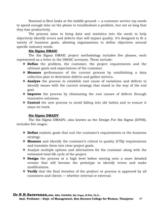 Dr.N.R.Saravanan,MBA, MBA, PGDHRM, MA (Yoga), M.Phil, Ph.D.,
Asst. Professor – Dept. of Management, Bon Secours College for Women, Thanjavur 47
Nominal is Best looks at the middle ground — a customer service rep needs
to spend enough time on the phone to troubleshoot a problem, but not so long that
they lose productivity.
The process aims to bring data and statistics into the mesh to help
objectively identify errors and defects that will impact quality. It’s designed to fit a
variety of business goals, allowing organizations to define objectives around
specific industry needs.
Six Sigma DMAIC
The Six Sigma DMAIC project methodology includes five phases, each
represented as a letter in the DMAIC acronym. These include:
 Define the problem, the customer, the project requirements and the
ultimate goals and expectations of the customer.
 Measure performance of the current process by establishing a data
collection plan to determine defects and gather metrics.
 Analyze the process to establish root cause of variations and defects to
identify issues with the current strategy that stand in the way of the end
goal.
 Improve the process by eliminating the root causes of defects through
innovative solutions.
 Control the new process to avoid falling into old habits and to ensure it
stays on track.
Six Sigma DMADV
The Six Sigma DMADV, also known as the Design For Six Sigma (DFSS),
includes five stages:
 Define realistic goals that suit the customer’s requirements or the business
strategy.
 Measure and identify the customer’s critical to quality (CTQ) requirements
and translate them into clear project goals.
 Analyze multiple options and alternatives for the customer along with the
estimated total life cycle of the project.
 Design the process at a high level before moving onto a more detailed
version that will become the prototype to identify errors and make
modifications.
 Verify that the final iteration of the product or process is approved by all
customers and clients — whether internal or external.
 