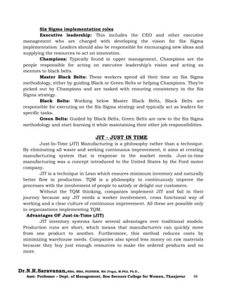 Dr.N.R.Saravanan,MBA, MBA, PGDHRM, MA (Yoga), M.Phil, Ph.D.,
Asst. Professor – Dept. of Management, Bon Secours College for Women, Thanjavur 48
Six Sigma implementation roles
Executive leadership: This includes the CEO and other executive
management who are charged with developing the vision for Six Sigma
implementation. Leaders should also be responsible for encouraging new ideas and
supplying the resources to act on innovation.
Champions: Typically found in upper management, Champions are the
people responsible for acting on executive leadership’s vision and acting as
mentors to black belts.
Master Black Belts: These workers spend all their time on Six Sigma
methodology, either by guiding Black or Green Belts or helping Champions. They’re
picked out by Champions and are tasked with ensuring consistency in the Six
Sigma strategy.
Black Belts: Working below Master Black Belts, Black Belts are
responsible for executing on the Six Sigma strategy and typically act as leaders for
specific tasks.
Green Belts: Guided by Black Belts, Green Belts are new to the Six Sigma
methodology and start learning it while maintaining their other job responsibilities.
JIT - JUST IN TIME
Just-In-Time (JIT) Manufacturing is a philosophy rather than a technique.
By eliminating all waste and seeking continuous improvement, it aims at creating
manufacturing system that is response to the market needs. Just-in-time
manufacturing was a concept introduced to the United States by the Ford motor
company.
JIT is a technique in Lean which ensures minimum inventory and naturally
better flow in production. TQM is a philosophy to continuously improve the
processes with the involvement of people to satisfy or delight our customers.
Without the TQM thinking, companies implement JIT and fail in their
journey because any JIT needs a worker involvement, cross functional way of
working and a clear culture of continuous improvement. All these are possible only
in organizations implementing TQM.
Advantages OF Just-in-Time (JIT)
JIT inventory systems have several advantages over traditional models.
Production runs are short, which means that manufacturers can quickly move
from one product to another. Furthermore, this method reduces costs by
minimizing warehouse needs. Companies also spend less money on raw materials
because they buy just enough resources to make the ordered products and no
more.
 