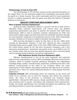 Dr.N.R.Saravanan,MBA, MBA, PGDHRM, MA (Yoga), M.Phil, Ph.D.,
Asst. Professor – Dept. of Management, Bon Secours College for Women, Thanjavur 49
Disadvantages of Just-in-Time (JIT)
The disadvantages of JIT inventory systems involve potential disruptions in
the supply chain. If a raw materials supplier has a breakdown and cannot deliver
the goods in a timely manner, this could conceivably stall the entire production
process. A sudden unexpected order for goods may delay the delivery of finished
products to end clients.
QUALITY FUNCTION DEPLOYMENT (QFD)
What is Quality Function Deployment?
Quality Function Deployment (QFD) is a process and set of tools used to
effectively define customer requirements and convert them into detailed
engineering specifications and plans to produce the products that fulfill those
requirements. QFD is used to translate customer requirements (or VOC) into
measureable design targets and drive them from the assembly level down through
the sub-assembly, component and production process levels. QFD methodology
provides a defined set of matrices utilized to facilitate this progression.
QFD was first developed in Japan by Yoji Akao in the late 1960s while
working for Mitsubishi’s shipyard. It was later adopted by other companies
including Toyota and its supply chain. In the early 1980s, QFD was introduced in
the United States mainly by the big three automotive companies and a few
electronics manufacturers. Acceptance and growth of the use of QFD in the US
was initially rather slow but has since gained popularity and is currently being
used in manufacturing, healthcare and service organizations.
Why Implement Quality Function Deployment (QFD)
Effective communication is one of the most important and impactful
aspects of any organization’s success. QFD methodology effectively communicates
customer needs to multiple business operations throughout the organization
including design, quality, manufacturing, production, marketing and sales. This
effective communication of the Voice of the Customer allows the entire
organization to work together and produce products with high levels of customer
perceived value. There are several additional benefits to using Quality Function
Deployment:
Customer Focused: QFD methodology places the emphasis on the wants and
needs of the customer, not on what the company may believe the customer
wants. The Voice of the Customer is translated into technical design
specifications. During the QFD process, design specifications are driven down
from machine level to system, sub-system and component level requirements.
Finally, the design specifications are controlled throughout the production and
assembly processes to assure the customer needs are met.
 
