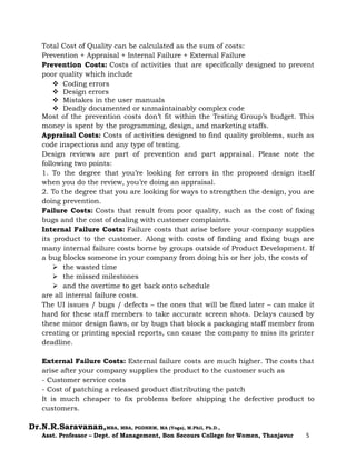 Dr.N.R.Saravanan,MBA, MBA, PGDHRM, MA (Yoga), M.Phil, Ph.D.,
Asst. Professor – Dept. of Management, Bon Secours College for Women, Thanjavur 5
Total Cost of Quality can be calculated as the sum of costs:
Prevention + Appraisal + Internal Failure + External Failure
Prevention Costs: Costs of activities that are specifically designed to prevent
poor quality which include
 Coding errors
 Design errors
 Mistakes in the user manuals
 Deadly documented or unmaintainably complex code
Most of the prevention costs don’t fit within the Testing Group’s budget. This
money is spent by the programming, design, and marketing staffs.
Appraisal Costs: Costs of activities designed to find quality problems, such as
code inspections and any type of testing.
Design reviews are part of prevention and part appraisal. Please note the
following two points:
1. To the degree that you’re looking for errors in the proposed design itself
when you do the review, you’re doing an appraisal.
2. To the degree that you are looking for ways to strengthen the design, you are
doing prevention.
Failure Costs: Costs that result from poor quality, such as the cost of fixing
bugs and the cost of dealing with customer complaints.
Internal Failure Costs: Failure costs that arise before your company supplies
its product to the customer. Along with costs of finding and fixing bugs are
many internal failure costs borne by groups outside of Product Development. If
a bug blocks someone in your company from doing his or her job, the costs of
 the wasted time
 the missed milestones
 and the overtime to get back onto schedule
are all internal failure costs.
The UI issues / bugs / defects – the ones that will be fixed later – can make it
hard for these staff members to take accurate screen shots. Delays caused by
these minor design flaws, or by bugs that block a packaging staff member from
creating or printing special reports, can cause the company to miss its printer
deadline.
External Failure Costs: External failure costs are much higher. The costs that
arise after your company supplies the product to the customer such as
- Customer service costs
- Cost of patching a released product distributing the patch
It is much cheaper to fix problems before shipping the defective product to
customers.
 