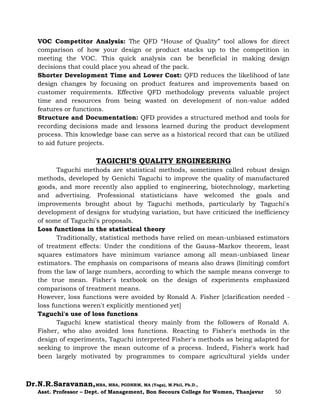 Dr.N.R.Saravanan,MBA, MBA, PGDHRM, MA (Yoga), M.Phil, Ph.D.,
Asst. Professor – Dept. of Management, Bon Secours College for Women, Thanjavur 50
VOC Competitor Analysis: The QFD “House of Quality” tool allows for direct
comparison of how your design or product stacks up to the competition in
meeting the VOC. This quick analysis can be beneficial in making design
decisions that could place you ahead of the pack.
Shorter Development Time and Lower Cost: QFD reduces the likelihood of late
design changes by focusing on product features and improvements based on
customer requirements. Effective QFD methodology prevents valuable project
time and resources from being wasted on development of non-value added
features or functions.
Structure and Documentation: QFD provides a structured method and tools for
recording decisions made and lessons learned during the product development
process. This knowledge base can serve as a historical record that can be utilized
to aid future projects.
TAGICHI’S QUALITY ENGINEERING
Taguchi methods are statistical methods, sometimes called robust design
methods, developed by Genichi Taguchi to improve the quality of manufactured
goods, and more recently also applied to engineering, biotechnology, marketing
and advertising. Professional statisticians have welcomed the goals and
improvements brought about by Taguchi methods, particularly by Taguchi's
development of designs for studying variation, but have criticized the inefficiency
of some of Taguchi's proposals.
Loss functions in the statistical theory
Traditionally, statistical methods have relied on mean-unbiased estimators
of treatment effects: Under the conditions of the Gauss–Markov theorem, least
squares estimators have minimum variance among all mean-unbiased linear
estimators. The emphasis on comparisons of means also draws (limiting) comfort
from the law of large numbers, according to which the sample means converge to
the true mean. Fisher's textbook on the design of experiments emphasized
comparisons of treatment means.
However, loss functions were avoided by Ronald A. Fisher [clarification needed -
loss functions weren't explicitly mentioned yet]
Taguchi's use of loss functions
Taguchi knew statistical theory mainly from the followers of Ronald A.
Fisher, who also avoided loss functions. Reacting to Fisher's methods in the
design of experiments, Taguchi interpreted Fisher's methods as being adapted for
seeking to improve the mean outcome of a process. Indeed, Fisher's work had
been largely motivated by programmes to compare agricultural yields under
 