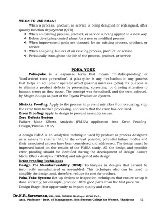 Dr.N.R.Saravanan,MBA, MBA, PGDHRM, MA (Yoga), M.Phil, Ph.D.,
Asst. Professor – Dept. of Management, Bon Secours College for Women, Thanjavur 52
WHEN TO USE FMEA?
When a process, product, or service is being designed or redesigned, after
quality function deployment (QFD)
 When an existing process, product, or service is being applied in a new way
 Before developing control plans for a new or modified process
 When improvement goals are planned for an existing process, product, or
service
 When analyzing failures of an existing process, product, or service
 Periodically throughout the life of the process, product, or service
POKA YOKE
Poka-yoke is a Japanese term that means "mistake-proofing" or
"inadvertent error prevention". A poka-yoke is any mechanism in any process
that helps an equipment operator avoid (yokeru) mistakes (poka). Its purpose is
to eliminate product defects by preventing, correcting, or drawing attention to
human errors as they occur. The concept was formalised, and the term adopted,
by Shigeo Shingo as part of the Toyota Production System.
Mistake Proofing: Apply to the process to prevent mistakes from occurring, stop
the error from further processing, and warn that the error has occurred.
Error Proofing: Apply to design to prevent assembly errors.
Zero Defects System
Failure Mode Effects Analysis (FMEA) application into Error Proofing-
Design/Process FMEA
A design FMEA is an analytical technique used by product or process designers
as a means to ensure that, to the extent possible, potential failure modes and
their associated causes have been considered and addressed. The design must be
improved based on the results of the FMEA study. All the design and possible
error proofing should be identified during the development of Design Failure
Mode Effects Analysis (DFMEA) and integrated into design.
Error Proofing Techniques
Design For Manufacturability (DFM): Techniques in designs that cannot be
incorrectly manufactured or assembled. This technique also can be used to
simplify the design and, therefore, reduce its cost for product.
Poka-Yoke System: Set-up devices or inspection techniques that ensure setup is
done correctly; for example, produce 100% good parts from the first piece on.
Design Stage: Best opportunity to impact quality and cost.
 
