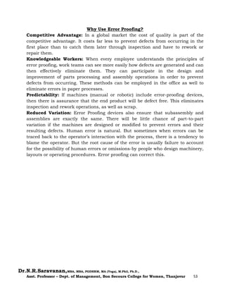 Dr.N.R.Saravanan,MBA, MBA, PGDHRM, MA (Yoga), M.Phil, Ph.D.,
Asst. Professor – Dept. of Management, Bon Secours College for Women, Thanjavur 53
Why Use Error Proofing?
Competitive Advantage: In a global market the cost of quality is part of the
competitive advantage. It costs far less to prevent defects from occurring in the
first place than to catch them later through inspection and have to rework or
repair them.
Knowledgeable Workers: When every employee understands the principles of
error proofing, work teams can see more easily how defects are generated and can
then effectively eliminate them. They can participate in the design and
improvement of parts processing and assembly operations in order to prevent
defects from occurring. These methods can be employed in the office as well to
eliminate errors in paper processes.
Predictability: If machines (manual or robotic) include error-proofing devices,
then there is assurance that the end product will be defect free. This eliminates
inspection and rework operations, as well as scrap.
Reduced Variation: Error Proofing devices also ensure that subassembly and
assemblies are exactly the same. There will be little chance of part-to-part
variation if the machines are designed or modified to prevent errors and their
resulting defects. Human error is natural. But sometimes when errors can be
traced back to the operator’s interaction with the process, there is a tendency to
blame the operator. But the root cause of the error is usually failure to account
for the possibility of human errors or omissions-by people who design machinery,
layouts or operating procedures. Error proofing can correct this.
 