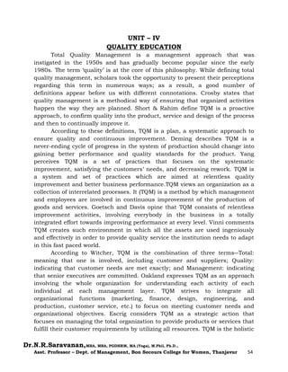 Dr.N.R.Saravanan,MBA, MBA, PGDHRM, MA (Yoga), M.Phil, Ph.D.,
Asst. Professor – Dept. of Management, Bon Secours College for Women, Thanjavur 54
UNIT – IV
QUALITY EDUCATION
Total Quality Management is a management approach that was
instigated in the 1950s and has gradually become popular since the early
1980s. The term ‘quality’ is at the core of this philosophy. While defining total
quality management, scholars took the opportunity to present their perceptions
regarding this term in numerous ways; as a result, a good number of
definitions appear before us with different connotations. Crosby states that
quality management is a methodical way of ensuring that organized activities
happen the way they are planned. Short & Rahim define TQM is a proactive
approach, to confirm quality into the product, service and design of the process
and then to continually improve it.
According to these definitions, TQM is a plan, a systematic approach to
ensure quality and continuous improvement. Deming describes TQM is a
never-ending cycle of progress in the system of production should change into
gaining better performance and quality standards for the product. Yang
perceives TQM is a set of practices that focuses on the systematic
improvement, satisfying the customers’ needs, and decreasing rework. TQM is
a system and set of practices which are aimed at relentless quality
improvement and better business performance.TQM views an organization as a
collection of interrelated processes. It (TQM) is a method by which management
and employees are involved in continuous improvement of the production of
goods and services. Goetsch and Davis opine that TQM consists of relentless
improvement activities, involving everybody in the business in a totally
integrated effort towards improving performance at every level. Vinni comments
TQM creates such environment in which all the assets are used ingeniously
and effectively in order to provide quality service the institution needs to adapt
in this fast paced world.
According to Witcher, TQM is the combination of three terms―Total:
meaning that one is involved, including customer and suppliers; Quality:
indicating that customer needs are met exactly; and Management: indicating
that senior executives are committed. Oakland expresses TQM as an approach
involving the whole organization for understanding each activity of each
individual at each management layer. TQM strives to integrate all
organizational functions (marketing, finance, design, engineering, and
production, customer service, etc.) to focus on meeting customer needs and
organizational objectives. Escrig considers TQM as a strategic action that
focuses on managing the total organization to provide products or services that
fulfill their customer requirements by utilizing all resources. TQM is the holistic
 
