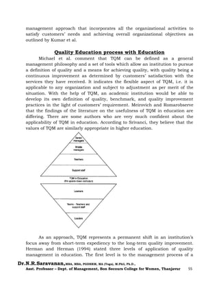 Dr.N.R.Saravanan,MBA, MBA, PGDHRM, MA (Yoga), M.Phil, Ph.D.,
Asst. Professor – Dept. of Management, Bon Secours College for Women, Thanjavur 55
management approach that incorporates all the organizational activities to
satisfy customers’ needs and achieving overall organizational objectives as
outlined by Kumar et al.
Quality Education process with Education
Michael et al. comment that TQM can be defined as a general
management philosophy and a set of tools which allow an institution to pursue
a definition of quality and a means for achieving quality, with quality being a
continuous improvement as determined by customers’ satisfaction with the
services they have received. It indicates the flexible aspect of TQM, i.e. it is
applicable to any organization and subject to adjustment as per merit of the
situation. With the help of TQM, an academic institution would be able to
develop its own definition of quality, benchmark, and quality improvement
practices in the light of customers’ requirement. Meirovich and Romarobserve
that the findings of the literature on the usefulness of TQM in education are
differing. There are some authors who are very much confident about the
applicability of TQM in education. According to Srivanci, they believe that the
values of TQM are similarly appropriate in higher education.
As an approach, TQM represents a permanent shift in an institution’s
focus away from short-term expediency to the long-term quality improvement.
Herman and Herman (1994) stated three levels of application of quality
management in education. The first level is to the management process of a
 