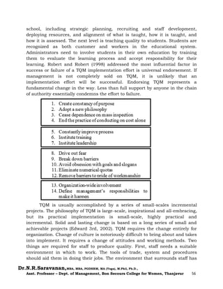 Dr.N.R.Saravanan,MBA, MBA, PGDHRM, MA (Yoga), M.Phil, Ph.D.,
Asst. Professor – Dept. of Management, Bon Secours College for Women, Thanjavur 56
school, including strategic planning, recruiting and staff development,
deploying resources, and alignment of what is taught, how it is taught, and
how it is assessed. The next level is teaching quality to students. Students are
recognized as both customer and workers in the educational system.
Administrators need to involve students in their own education by training
them to evaluate the learning process and accept responsibility for their
learning. Robert and Robert (1998) addressed the most influential factor in
success or failure of a TQM implementation effort is universal endorsement. If
management is not completely sold on TQM, it is unlikely that an
implementation effort will be successful. Endorsing TQM represents a
fundamental change in the way. Less than full support by anyone in the chain
of authority essentially condemns the effort to failure.
TQM is usually accomplished by a series of small-scales incremental
projects. The philosophy of TQM is large-scale, inspirational and all-embracing,
but its practical implementation is small-scale, highly practical and
incremental. Solid and lasting change is based on a long series of small and
achievable projects (Edward 3rd, 2002). TQM requires the change entirely for
organization. Change of culture is notoriously difficult to bring about and takes
into implement. It requires a change of attitudes and working methods. Two
things are required for staff to produce quality. First, staff needs a suitable
environment in which to work. The tools of trade, system and procedures
should aid them in doing their jobs. The environment that surrounds staff has
 