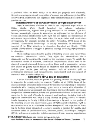 Dr.N.R.Saravanan,MBA, MBA, PGDHRM, MA (Yoga), M.Phil, Ph.D.,
Asst. Professor – Dept. of Management, Bon Secours College for Women, Thanjavur 57
a profound effect on their ability to do their job properly and effectively.
Second, encouragement and recognition of success and achievement should be
deserved from leaders who can appreciate their achievement and coach them to
greater success.
EARLIER EFFORTS OF IMPLIMENTATION OF TQM IN EDUCATION
TQM in education surfaced in 1988 at Mt. Edgcombe High School in
Sitka, Alaska When David Langford the schools technology
teacher/coordinator, applied total quality concepts in his classes. TQM has
become increasingly popular in education, as evidenced by the plethora of
books and journal articles since 1990. TQM has also spread into mainstream of
educational organizations. The association for supervision and curriculum
development, for example devoted its entire November, 1992 issue of its
Journal, “Educational Leadership” to quality movement in education. In
support of the TQM initiatives in education, Crawford and Shutler (1999)
applied Crosby model to suggest a practical strategy for using TQM principles
in education.
Their strategy focused on the quality of teaching system used rather than
on students, examination results. They argue that examinations are a
diagnostic tool for assuring the quality of the teaching system. To satisfy the
educational needs of students, continuous improvement efforts need to be
directed to curriculum and delivery services. From such a perspective, various
root causes of quality system failure in education have been identified. These
include poor inputs, poor delivery services, lack of attention paid to
performance standards and measurements, unmotivated staff and neglect of
student‟s skill, Ali and Zairi (2005).
REASONS TO APPLY TQM IN EDUCATION
A lot of literature available points to a growing interest in applying TQM
in education for a wide variety of reasons, Thakkar et al. (2006). Some of the
reasons include pressures from industry for continuous upgrading of academic
standards with changing technology; government schemes with allocation of
funds, which encourage research and teaching in the field of quality; increasing
competition between various private and government academic institutions and
reduction in the pool of funds for research and teaching, implying that only
reputable institutions will have a likely chance of giving access to various
funds. According to Crosby (1984) unless strategy is focused on the quality of
the teaching system and improvement, goal of TQM cannot be fulfilled. TQM in
education cannot be accomplished without everyone in the organization from
top to bottom being committed to achieve results a passion for quality and
decisions based on performance data, Kaufman, (1992). According to Corrigam
(1995), unless an organization builds a customer driven, learning organization
 