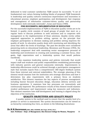 Dr.N.R.Saravanan,MBA, MBA, PGDHRM, MA (Yoga), M.Phil, Ph.D.,
Asst. Professor – Dept. of Management, Bon Secours College for Women, Thanjavur 58
dedicated to total customer satisfaction TQM cannot be successful. “A set of
fundamental core values forming building blocks of proposed TQM framework
is leadership and quality cultures continuous improvement and innovation in
educational process; employee participation; and development; fast response
and management of information customer-driven quality and partnership
development; both internally externally”, Juran and Gryna (1980).
FOR SUCCESSFUL IMPLIMENTATION IN EDUCATION
For the successful implementation of TQM in education quality circles are to be
formed. A quality circle consists of small groups of people that meet on a
regular basis to discuss problems to seek solutions and to cooperate with
management in the implementation of those solutions. Quality circles utilize
organized approaches to problem solving, operate on the principle that
employee participation in decision making and problem solving improves the
quality of work. In education quality deals with monitoring and identifying the
areas that affect the levels of teachings. The past few decades were considered
pioneering work on educational leadership, Bensimon and Neuman (1993), the
leadership component deal with examining senior management personal of
leadership and involvement in creating and sustaining a customer focus, clear
goals, high expectations and a leadership system that would perform
excellently.
It also examines leadership system and policies internally that would
impact staff and students and public responsibilities establishing partnerships
with industry parents and general community externally. Improvements in
leadership effectiveness could be achieved through a participative management
style that includes inputs from a comprehensive 360 degree feedback system
from these internal and external stakeholders. The strategic planning of this
element would examine how the institution sets strategic directions and how it
determines key plan requirements with a primary focus on students
satisfaction. This element examines the key aspects of process management
including learner focused education design, education delivery services and
business operations. It examines how key processes are innovatively and
continuously improved. The performance results of this element would examine
student performance and improvement using key measures and indicators.
This element examines how staff development and training is aligned along the
objectives of the institution.
QUALITY OBJECTIVES AND QUALITY POLICY
A quality system is the method used to ensure that the quality level of a
product or service is maintained. The system documentation can be viewed as
as hierarchy containing four tiers, as shown in the following illustrations:
 