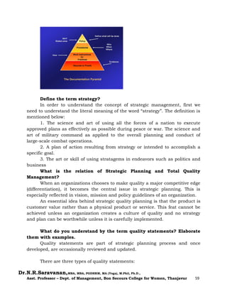 Dr.N.R.Saravanan,MBA, MBA, PGDHRM, MA (Yoga), M.Phil, Ph.D.,
Asst. Professor – Dept. of Management, Bon Secours College for Women, Thanjavur 59
Define the term strategy?
In order to understand the concept of strategic management, first we
need to understand the literal meaning of the word “strategy”. The definition is
mentioned below:
1. The science and art of using all the forces of a nation to execute
approved plans as effectively as possible during peace or war. The science and
art of military command as applied to the overall planning and conduct of
large-scale combat operations.
2. A plan of action resulting from strategy or intended to accomplish a
specific goal.
3. The art or skill of using stratagems in endeavors such as politics and
business
What is the relation of Strategic Planning and Total Quality
Management?
When an organizations chooses to make quality a major competitive edge
(differentiation), it becomes the central issue in strategic planning. This is
especially reflected in vision, mission and policy guidelines of an organization.
An essential idea behind strategic quality planning is that the product is
customer value rather than a physical product or service. This feat cannot be
achieved unless an organization creates a culture of quality and no strategy
and plan can be worthwhile unless it is carefully implemented.
What do you understand by the term quality statements? Elaborate
them with examples.
Quality statements are part of strategic planning process and once
developed, are occasionally reviewed and updated.
There are three types of quality statements:
 