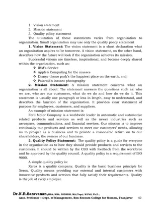 Dr.N.R.Saravanan,MBA, MBA, PGDHRM, MA (Yoga), M.Phil, Ph.D.,
Asst. Professor – Dept. of Management, Bon Secours College for Women, Thanjavur 60
1. Vision statement
2. Mission statement
3. Quality policy statement
The utilization of these statements varies from organization to
organization. Small organization may use only the quality policy statement
1. Vision Statement: The vision statement is a short declaration what
an organization aspires to be tomorrow. A vision statement, on the other hand,
describes how the future will look if the organization achieves its mission.
Successful visions are timeless, inspirational, and become deeply shared
within the organization, such as:
 IBM’s Service
 Apple’s Computing for the masses
 Disney theme park’s the happiest place on the earth, and
 Polaroid’s instant photography
2. Mission Statement: A mission statement concerns what an
organization is all about. The statement answers the questions such as: who
we are, who are our customers, what do we do and how do we do it. This
statement is usually one paragraph or less in length, easy to understand, and
describes the function of the organization. It provides clear statement of
purpose for employees, customers, and suppliers.
An example of mission statement is:
Ford Motor Company is a worldwide leader in automatic and automotive
related products and services as well as the newer industries such as
aerospace, communications, and financial services. Our mission is to improve
continually our products and services to meet our customers’ needs, allowing
us to prosper as a business and to provide a reasonable return on to our
shareholders, the owners of our business.
3. Quality Policy Statement: The quality policy is a guide for everyone
in the organization as to how they should provide products and services to the
customers. It should be written by the CEO with feedback from the workforce
and be approved by the quality council. A quality policy is a requirement of ISO
9000.
A simple quality policy is:
Xerox is a quality company. Quality is the basic business principle for
Xerox. Quality means providing our external and internal customers with
innovative products and services that fully satisfy their requirements. Quality
is the job of every employee.
 