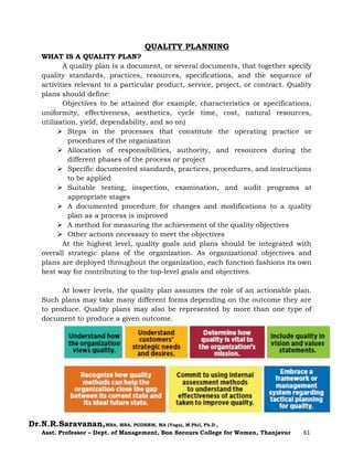 Dr.N.R.Saravanan,MBA, MBA, PGDHRM, MA (Yoga), M.Phil, Ph.D.,
Asst. Professor – Dept. of Management, Bon Secours College for Women, Thanjavur 61
QUALITY PLANNING
WHAT IS A QUALITY PLAN?
A quality plan is a document, or several documents, that together specify
quality standards, practices, resources, specifications, and the sequence of
activities relevant to a particular product, service, project, or contract. Quality
plans should define:
Objectives to be attained (for example, characteristics or specifications,
uniformity, effectiveness, aesthetics, cycle time, cost, natural resources,
utilization, yield, dependability, and so on)
 Steps in the processes that constitute the operating practice or
procedures of the organization
 Allocation of responsibilities, authority, and resources during the
different phases of the process or project
 Specific documented standards, practices, procedures, and instructions
to be applied
 Suitable testing, inspection, examination, and audit programs at
appropriate stages
 A documented procedure for changes and modifications to a quality
plan as a process is improved
 A method for measuring the achievement of the quality objectives
 Other actions necessary to meet the objectives
At the highest level, quality goals and plans should be integrated with
overall strategic plans of the organization. As organizational objectives and
plans are deployed throughout the organization, each function fashions its own
best way for contributing to the top-level goals and objectives.
At lower levels, the quality plan assumes the role of an actionable plan.
Such plans may take many different forms depending on the outcome they are
to produce. Quality plans may also be represented by more than one type of
document to produce a given outcome.
 