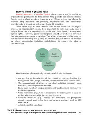 Dr.N.R.Saravanan,MBA, MBA, PGDHRM, MA (Yoga), M.Phil, Ph.D.,
Asst. Professor – Dept. of Management, Bon Secours College for Women, Thanjavur 62
HOW TO WRITE A QUALITY PLAN
Quality Assurance or Quality Control plans evaluate and/or modify an
organization’s procedures to help ensure they provide the desired results.
Quality control plans are often viewed as a set of instructions that should be
followed. They document the planning, implementation, and assessment
procedures for a project, as well as any QA or QC activities.
Some areas may be more detailed than others, based on the project,
process, or organization’s needs. It is important to note that each plan is
unique based on the organization’s needs and their Quality Management
System (QMS). However, quality control plans should always have a structure
that permits improvements to the plan. This allows employees to offer input on
how to improve efficiency and quality. In addition, the plan should be reviewed
by others periodically, including stakeholders, to ensure the plan is
comprehensive.
Quality control plans generally include detailed information on:
 An overview or introduction of the project or process detailing the
background, need, scope, activities, and important dates or deadlines
 The organizational structure or org chart detailing necessary team
members, including external vendors
 Each team member’s responsibilities and qualifications necessary to
fulfill stated duties
 Work verification (e.g., who is responsible for carrying out a task, as
well as who is responsible for checking the work)
 Supplier standards (e.g., specify the standards the prospective
suppliers must meet before they can bid on a contract, such as ISO
9001:2015)
 A list of qualified suppliers
 