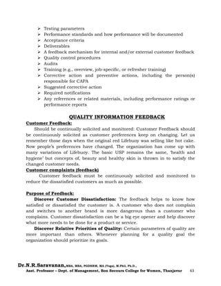 Dr.N.R.Saravanan,MBA, MBA, PGDHRM, MA (Yoga), M.Phil, Ph.D.,
Asst. Professor – Dept. of Management, Bon Secours College for Women, Thanjavur 63
 Testing parameters
 Performance standards and how performance will be documented
 Acceptance criteria
 Deliverables
 A feedback mechanism for internal and/or external customer feedback
 Quality control procedures
 Audits
 Training (e.g., overview, job-specific, or refresher training)
 Corrective action and preventive actions, including the person(s)
responsible for CAPA
 Suggested corrective action
 Required notifications
 Any references or related materials, including performance ratings or
performance reports
QUALITY INFORMATION FEEDBACK
Customer Feedback:
Should be continually solicited and monitored: Customer Feedback should
be continuously solicited as customer preferences keep on changing. Let us
remember those days when the original red Lifebuoy was selling like hot cake.
Now people’s preferences have changed. The organization has come up with
many variations of Lifebuoy. The basic USP remains the same, ‘health and
hygiene’ but concepts of, beauty and healthy skin is thrown in to satisfy the
changed customer needs.
Customer complaints (feedback)
Customer feedback must be continuously solicited and monitored to
reduce the dissatisfied customers as much as possible.
Purpose of Feedback:
Discover Customer Dissatisfaction: The feedback helps to know how
satisfied or dissatisfied the customer is. A customer who does not complain
and switches to another brand is more dangerous than a customer who
complains. Customer dissatisfaction can be a big eye opener and help discover
what more needs to be done for a product or service.
Discover Relative Priorities of Quality: Certain parameters of quality are
more important than others. Whenever planning for a quality goal the
organization should prioritize its goals.
 