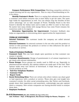 Dr.N.R.Saravanan,MBA, MBA, PGDHRM, MA (Yoga), M.Phil, Ph.D.,
Asst. Professor – Dept. of Management, Bon Secours College for Women, Thanjavur 64
Compare Performance With Competition: Watching competitor activity is
a good learning tool for any organization. This is a way of benchmarking us vis-
à-vis others.
Identify Customer’s Needs: There is a saying that salesman who discovers
a customer need before everyone else is more likely to get the sales. The same
logic holds for organizations as well. You can always reap the benefits of first
mover advantage. Let us take example of Frooti. Probably Frooti is the first
brand to identify the Indian taste and to make an effort to cater to that taste.
No matter how many drinks with mango flavour has come Frooti remains the
numerous undo in its segment.
Determine Opportunities for Improvement: Customer feedback also
helps an organization in determining about opportunities for improvement.
TYPES OF CUSTOMERS
Internal Customer: The customer inside the company are called internal
customers
External Customers: An external customer is the one who used the product or
service or who purchase the products or service or who influences the sale of
the product or service.
Tools of Customer Feedback:
 Comment Card: This can have simple open questions so that customer can
answer it quickly.
 Customer Questionnaire: Design of questionnaire is of utmost importance to
get timely and relevant information.
 Focus Groups: Focus groups are mostly used in B2B set up. Especially in
pharmaceuticals industry, key opinion makers are made part of the trial. Their
opinion holds sway over doctors of hinterland. It helps them get a word to
mouth publicity as well.
 Toll Free Telephone Numbers
 Customer Visits
 Report Cards
 Social Networking Sites: There are certain sites where visitors can share good
or bad experience with a product or service. These sites give real insight into
customer’s minds. On other social networking sites, like Twitter and Facebook,
people share their experiences and sometimes, unknowingly may give opinion
about a company. Now certain companies are having devoted teams to analyse
these data.
 Employee Feedback:
 