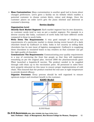 Dr.N.R.Saravanan,MBA, MBA, PGDHRM, MA (Yoga), M.Phil, Ph.D.,
Asst. Professor – Dept. of Management, Bon Secours College for Women, Thanjavur 65
 Mass Customization: Mass customization is another good tool to know about
changed preferences. Levi’s gives a facility on its website which enables a
potential customer to choose certain fabric, colour and design. Once the
customer places an order Levi’s gets the jeans stitched and delivered at
customer’s doorstep.
Service Quality
Organization Level
Identify Each Market Segment: Each market segment has its own dynamics,
so customer needs tend to vary as per a market segment. For example in a
diverse country like India, customers of north India will have different needs
compared to those in south India.
Write Down The Requirements: A very good example of chalking out
requirements of a particular market is shown during recent launch of a dark
chocolate brand by Cadbury’s in India. India is hot country so selling dark
chocolates has its own issue of logistics management. Cadbury’s is supplying
these chocolates in insulated boxes to key retailers so that customer can get
the right quality of chocolate.
Communicate The Requirements: Communicating your quality requirements
is a way of convincing the front line people so that they will implement
everything as per the original plan. Around 2000 the pharmaceuticals giant
Pfizer launched a hepatitis-B vaccine. The product needed to be supplied
through cold chain up to the vaccination point. All personnel in sales force
were properly educated on this issue to ensure proper implementation of cold
chain. This ensured that the product reached the end user at right temperature
to provide desired efficacy.
Organize Processes: Every process should be well organized to ensure
optimum output and resultant benefit to the customer.
KANO Model
 