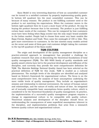 Dr.N.R.Saravanan,MBA, MBA, PGDHRM, MA (Yoga), M.Phil, Ph.D.,
Asst. Professor – Dept. of Management, Bon Secours College for Women, Thanjavur 66
Kano Model is very interesting depiction of how an unsatisfied customer
can be turned to a satisfied customer by properly implementing quality goals.
In bottom left quadrant lies the most unsatisfied customer. This can be
because of many reasons. The product is not fulfilling customer need or the
product is not matching his expectations. When the customer moves to the
bottom right quadrant then he is just a mute buyer of the product. He may be
buying the product because that is his necessity. The product is just fulfilling
certain basic needs of the customer. This can be compared by how customers
must have been feeling when Bajaj scooter was the only major brand available
in the Indian market. People had to choose from some very basic models like
Bajaj Chetak, Rajdoot and Yezdi. Then came the onslaught of 100 cc bike. This
gave more convenience to customers. In the late nineties many models arrived
on the scene and some of them gave real customer delight taking the customer
to the top left quadrant of the Kano model.
TQM CULTURE
The origin and development of the quality management discipline as a
practice-oriented approach to management has provided a challenge for
academic research that aims at discovering the theoretical foundations of total
quality management (TQM). The ISO 9000 family of quality standards and
quality award criteria have led to the practical development and diffusion of the
discipline, and currently they provide the most comprehensive definition for
TQM. The Malcolm Baldrige National Quality Award has been selected as the
practical definition of TQM for this study. TQM is studied as a cultural
phenomenon. The multiple levels of the discipline are identified and analyzed
based on Schein’s framework for organizational culture. The focus is on the
most comprehensive level, the analysis of basic assumptions underlying the
more visible levels of quality management. They include an organization’s
mission and relationship to external environment, the nature of human nature
and relationships, and the nature of reality and nature of time. An integrated
set of mutually compatible basic assumptions forms quality culture, which is
considered to be the theoretical foundation of quality management. In practice,
the implementation of a successful quality management program requires a
change in organizational culture to be compatible with quality culture.
Theoretical analysis and development of the discipline should focus on
understanding the consequences of some superficial assumptions inherent in
the discipline, and implementation problems that arise from a mismatch
between quality culture and organizational culture.
 