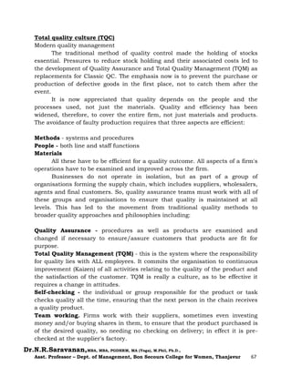 Dr.N.R.Saravanan,MBA, MBA, PGDHRM, MA (Yoga), M.Phil, Ph.D.,
Asst. Professor – Dept. of Management, Bon Secours College for Women, Thanjavur 67
Total quality culture (TQC)
Modern quality management
The traditional method of quality control made the holding of stocks
essential. Pressures to reduce stock holding and their associated costs led to
the development of Quality Assurance and Total Quality Management (TQM) as
replacements for Classic QC. The emphasis now is to prevent the purchase or
production of defective goods in the first place, not to catch them after the
event.
It is now appreciated that quality depends on the people and the
processes used, not just the materials. Quality and efficiency has been
widened, therefore, to cover the entire firm, not just materials and products.
The avoidance of faulty production requires that three aspects are efficient:
Methods - systems and procedures
People - both line and staff functions
Materials
All these have to be efficient for a quality outcome. All aspects of a firm's
operations have to be examined and improved across the firm.
Businesses do not operate in isolation, but as part of a group of
organisations forming the supply chain, which includes suppliers, wholesalers,
agents and final customers. So, quality assurance teams must work with all of
these groups and organisations to ensure that quality is maintained at all
levels. This has led to the movement from traditional quality methods to
broader quality approaches and philosophies including:
Quality Assurance - procedures as well as products are examined and
changed if necessary to ensure/assure customers that products are fit for
purpose.
Total Quality Management (TQM) - this is the system where the responsibility
for quality lies with ALL employees. It commits the organisation to continuous
improvement (Kaizen) of all activities relating to the quality of the product and
the satisfaction of the customer. TQM is really a culture, as to be effective it
requires a change in attitudes.
Self-checking - the individual or group responsible for the product or task
checks quality all the time, ensuring that the next person in the chain receives
a quality product.
Team working. Firms work with their suppliers, sometimes even investing
money and/or buying shares in them, to ensure that the product purchased is
of the desired quality, so needing no checking on delivery; in effect it is pre-
checked at the supplier's factory.
 