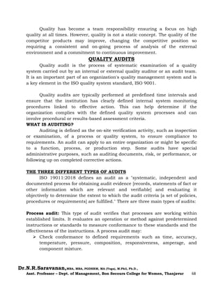 Dr.N.R.Saravanan,MBA, MBA, PGDHRM, MA (Yoga), M.Phil, Ph.D.,
Asst. Professor – Dept. of Management, Bon Secours College for Women, Thanjavur 68
Quality has become a team responsibility ensuring a focus on high
quality at all times. However, quality is not a static concept. The quality of the
competitor products may improve, changing the competitive position so
requiring a consistent and on-going process of analysis of the external
environment and a commitment to continuous improvement.
QUALITY AUDITS
Quality audit is the process of systematic examination of a quality
system carried out by an internal or external quality auditor or an audit team.
It is an important part of an organization's quality management system and is
a key element in the ISO quality system standard, ISO 9001.
Quality audits are typically performed at predefined time intervals and
ensure that the institution has clearly defined internal system monitoring
procedures linked to effective action. This can help determine if the
organization complies with the defined quality system processes and can
involve procedural or results-based assessment criteria.
WHAT IS AUDITING?
Auditing is defined as the on-site verification activity, such as inspection
or examination, of a process or quality system, to ensure compliance to
requirements. An audit can apply to an entire organization or might be specific
to a function, process, or production step. Some audits have special
administrative purposes, such as auditing documents, risk, or performance, or
following up on completed corrective actions.
THE THREE DIFFERENT TYPES OF AUDITS
ISO 19011:2018 defines an audit as a "systematic, independent and
documented process for obtaining audit evidence [records, statements of fact or
other information which are relevant and verifiable] and evaluating it
objectively to determine the extent to which the audit criteria [a set of policies,
procedures or requirements] are fulfilled." There are three main types of audits:
Process audit: This type of audit verifies that processes are working within
established limits. It evaluates an operation or method against predetermined
instructions or standards to measure conformance to these standards and the
effectiveness of the instructions. A process audit may:
 Check conformance to defined requirements such as time, accuracy,
temperature, pressure, composition, responsiveness, amperage, and
component mixture.
 