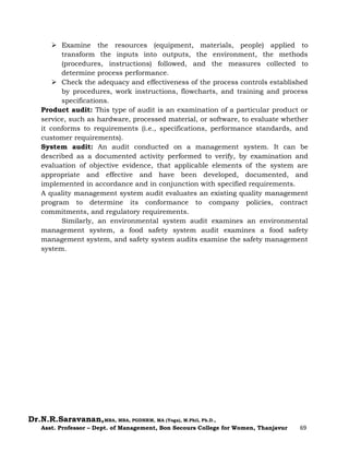 Dr.N.R.Saravanan,MBA, MBA, PGDHRM, MA (Yoga), M.Phil, Ph.D.,
Asst. Professor – Dept. of Management, Bon Secours College for Women, Thanjavur 69
 Examine the resources (equipment, materials, people) applied to
transform the inputs into outputs, the environment, the methods
(procedures, instructions) followed, and the measures collected to
determine process performance.
 Check the adequacy and effectiveness of the process controls established
by procedures, work instructions, flowcharts, and training and process
specifications.
Product audit: This type of audit is an examination of a particular product or
service, such as hardware, processed material, or software, to evaluate whether
it conforms to requirements (i.e., specifications, performance standards, and
customer requirements).
System audit: An audit conducted on a management system. It can be
described as a documented activity performed to verify, by examination and
evaluation of objective evidence, that applicable elements of the system are
appropriate and effective and have been developed, documented, and
implemented in accordance and in conjunction with specified requirements.
A quality management system audit evaluates an existing quality management
program to determine its conformance to company policies, contract
commitments, and regulatory requirements.
Similarly, an environmental system audit examines an environmental
management system, a food safety system audit examines a food safety
management system, and safety system audits examine the safety management
system.
 