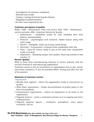 Dr.N.R.Saravanan,MBA, MBA, PGDHRM, MA (Yoga), M.Phil, Ph.D.,
Asst. Professor – Dept. of Management, Bon Secours College for Women, Thanjavur 7
- Investigation of customer complaints
- Refunds and recalls
- Coding / testing of interim bug fix releases
- Shipping of updated product
- All other costs imposed by law
Customer perception of quality
Before 1988 – Performance, Prize and service After 1989 – Performance,
service and prize ASQ – American Society for Quality
1. Performance – availability (ready for use), reliability (free from
failure), maintainability
2. Features – psychological and technical. Added feature along with
main usage
3. Service – intangible, made up of many small things
4. Warranty – Vs guarantee. Customer feels comfortable with this
5. Price – value for money, ready to pay at the same time comparative
study to be done
6. Reputation – Branding merges with quality. Good exp reaches 6 bad
reaches 15
Service Quality
Shift in focus from manufacturing industry to service industry and the
services involved in manufacturing organization.
Customer service is the set of activities an organization uses to win, attract
and retain customers. It can be provided before, during and after the sale
of the product.
Elements of customer service
Organization
1. Identify each segment – where the organization needs to concentrate on
quality
2. Write down requirement – Proper documentation of quality policy in the
form of a handbook
3. Communicate requirements – Inform its importance to all levels in the
organisation
4. Organize process – create a systematic process as it is ongoing and never
ending process
5. Organize physical spaces – aesthetics, atmosphere, room space,
recreation, wifi etc
 