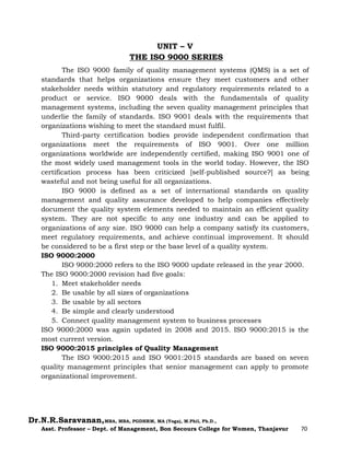 Dr.N.R.Saravanan,MBA, MBA, PGDHRM, MA (Yoga), M.Phil, Ph.D.,
Asst. Professor – Dept. of Management, Bon Secours College for Women, Thanjavur 70
UNIT – V
THE ISO 9000 SERIES
The ISO 9000 family of quality management systems (QMS) is a set of
standards that helps organizations ensure they meet customers and other
stakeholder needs within statutory and regulatory requirements related to a
product or service. ISO 9000 deals with the fundamentals of quality
management systems, including the seven quality management principles that
underlie the family of standards. ISO 9001 deals with the requirements that
organizations wishing to meet the standard must fulfil.
Third-party certification bodies provide independent confirmation that
organizations meet the requirements of ISO 9001. Over one million
organizations worldwide are independently certified, making ISO 9001 one of
the most widely used management tools in the world today. However, the ISO
certification process has been criticized [self-published source?] as being
wasteful and not being useful for all organizations.
ISO 9000 is defined as a set of international standards on quality
management and quality assurance developed to help companies effectively
document the quality system elements needed to maintain an efficient quality
system. They are not specific to any one industry and can be applied to
organizations of any size. ISO 9000 can help a company satisfy its customers,
meet regulatory requirements, and achieve continual improvement. It should
be considered to be a first step or the base level of a quality system.
ISO 9000:2000
ISO 9000:2000 refers to the ISO 9000 update released in the year 2000.
The ISO 9000:2000 revision had five goals:
1. Meet stakeholder needs
2. Be usable by all sizes of organizations
3. Be usable by all sectors
4. Be simple and clearly understood
5. Connect quality management system to business processes
ISO 9000:2000 was again updated in 2008 and 2015. ISO 9000:2015 is the
most current version.
ISO 9000:2015 principles of Quality Management
The ISO 9000:2015 and ISO 9001:2015 standards are based on seven
quality management principles that senior management can apply to promote
organizational improvement.
 