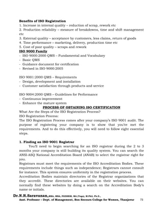 Dr.N.R.Saravanan,MBA, MBA, PGDHRM, MA (Yoga), M.Phil, Ph.D.,
Asst. Professor – Dept. of Management, Bon Secours College for Women, Thanjavur 73
Benefits of ISO Registration
1. Increase in internal quality – reduction of scrap, rework etc
2. Production reliability – measure of breakdowns, time and shift management
etc
3. External quality – acceptance by customers, less claims, return of goods
4. Time performance – marketing, delivery, production time etc
5. Cost of poor quality – scraps and rework
ISO 9000 Family
- ISO 9000:2000 QMS – Fundamental and Vocabulary
- Basic QMS
- Guidance document for certification
- Revised in ISO 9000:2005
ISO 9001:2000 QMS – Requirements
- Design, development and installation
- Customer satisfaction through products and service
ISO 9004:2000 QMS – Guidelines for Performance
- Continuous improvement
- Enhance the mature system
PROCESS OF OBTAINING ISO CERTIFICATION
What Are the Steps of the ISO Registration Process?
ISO Registration Process:
The ISO Registration Process comes after your company’s ISO 9001 audit. The
purpose of registering your company is to show that you’ve met the
requirements. And to do this effectively, you will need to follow eight essential
steps.
1. Finding an ISO 9001 Registrar
You’ll need to begin searching for an ISO registrar during the 2 to 3
months your company is still building its quality system. You can search the
ANSI-ASQ National Accreditation Board (ANAB) to select the registrar right for
you.
Registrars must meet the requirements of the ISO Accreditation Bodies. These
requirements include things such as independence; Registrars cannot consult
for instance. This system ensures uniformity in the registration process.
Accreditation Bodies maintain directories of the Registrar organizations that
they accredit. These directories are available on their websites. You can
normally find these websites by doing a search on the Accreditation Body’s
name or initials.
 