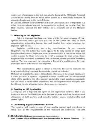 Dr.N.R.Saravanan,MBA, MBA, PGDHRM, MA (Yoga), M.Phil, Ph.D.,
Asst. Professor – Dept. of Management, Bon Secours College for Women, Thanjavur 74
A directory of registrars in the U.S. can also be found at the ANSI-ASQ National
Accreditation Board website which offers access to a searchable database of
accredited registrars in the United States.
In Canada, contact the Standards Council of Canada for a list of registrars. All
other countries should consult the accreditation authority or member body for
their country. Consult the ISO website for a complete list of ISO Member
bodies.
2. Selecting an ISO Registrar
Select a registrar that has experience within the scope category of your
specific industry, which you can also find on the ANAB site. Keep in mind
accreditation, scheduling issues, fees and comfort level when selecting the
registrar right for you.
Registrar qualifications are a key consideration. As you research
Registrars you will notice that some appear to be very limited in scope just
based on their names. Registrars must be accredited in a particular industrial
sector in order for them to be able to certify a company in that sector. Some
Registrars are accredited in several if not all sectors; others specialize in certain
sectors. The best approach to evaluating a Registrar’s qualifications for your
industrial sector is to contact the Registrar.
After qualifications, price is always a concern. Be sure to evaluate the
total cost including expenses, fees and the cost of surveillance.
Probably as important as price, within limits of course, is the overall experience
a client gets with a registrar. Important areas to consider are the interpersonal
skills of the auditors; the office support and ability to get questions answered;
are the audits a value-added experience, will the Registrar work with you, how
flexible are they in adjusting dates – how many weeks notice.
3. Creating an ISO Application
A company and a registrar will agree on the application contract. This is an
important step of the ISO Registration Process because it defines the rights and
obligations of both parties, and includes liability issues, confidentiality and
access rights.
4. Conducting a Quality Document Review
The registrar will require a copy of your quality manual and procedures to
verify that all the requirements of the standard are addressed. The ISO
 