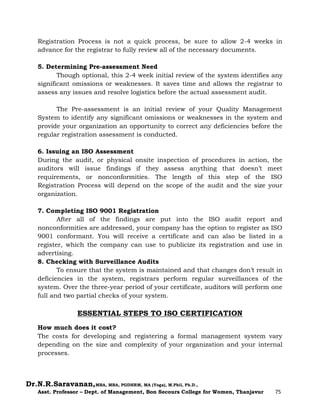 Dr.N.R.Saravanan,MBA, MBA, PGDHRM, MA (Yoga), M.Phil, Ph.D.,
Asst. Professor – Dept. of Management, Bon Secours College for Women, Thanjavur 75
Registration Process is not a quick process, be sure to allow 2-4 weeks in
advance for the registrar to fully review all of the necessary documents.
5. Determining Pre-assessment Need
Though optional, this 2-4 week initial review of the system identifies any
significant omissions or weaknesses. It saves time and allows the registrar to
assess any issues and resolve logistics before the actual assessment audit.
The Pre-assessment is an initial review of your Quality Management
System to identify any significant omissions or weaknesses in the system and
provide your organization an opportunity to correct any deficiencies before the
regular registration assessment is conducted.
6. Issuing an ISO Assessment
During the audit, or physical onsite inspection of procedures in action, the
auditors will issue findings if they assess anything that doesn’t meet
requirements, or nonconformities. The length of this step of the ISO
Registration Process will depend on the scope of the audit and the size your
organization.
7. Completing ISO 9001 Registration
After all of the findings are put into the ISO audit report and
nonconformities are addressed, your company has the option to register as ISO
9001 conformant. You will receive a certificate and can also be listed in a
register, which the company can use to publicize its registration and use in
advertising.
8. Checking with Surveillance Audits
To ensure that the system is maintained and that changes don’t result in
deficiencies in the system, registrars perform regular surveillances of the
system. Over the three-year period of your certificate, auditors will perform one
full and two partial checks of your system.
ESSENTIAL STEPS TO ISO CERTIFICATION
How much does it cost?
The costs for developing and registering a formal management system vary
depending on the size and complexity of your organization and your internal
processes.
 