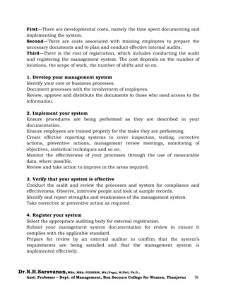Dr.N.R.Saravanan,MBA, MBA, PGDHRM, MA (Yoga), M.Phil, Ph.D.,
Asst. Professor – Dept. of Management, Bon Secours College for Women, Thanjavur 76
First—There are developmental costs, namely the time spent documenting and
implementing the system.
Second—There are costs associated with training employees to prepare the
necessary documents and to plan and conduct effective internal audits.
Third—There is the cost of registration, which includes conducting the audit
and registering the management system. The cost depends on the number of
locations, the scope of work, the number of shifts and so on.
1. Develop your management system
Identify your core or business processes.
Document processes with the involvement of employees.
Review, approve and distribute the documents to those who need access to the
information.
2. Implement your system
Ensure procedures are being performed as they are described in your
documentation.
Ensure employees are trained properly for the tasks they are performing.
Create effective reporting systems to cover inspection, testing, corrective
actions, preventive actions, management review meetings, monitoring of
objectives, statistical techniques and so on.
Monitor the effectiveness of your processes through the use of measurable
data, where possible.
Review and take action to improve in the areas required.
3. Verify that your system is effective
Conduct the audit and review the processes and system for compliance and
effectiveness. Observe, interview people and look at sample records.
Identify and report strengths and weaknesses of the management system.
Take corrective or preventive action as required.
4. Register your system
Select the appropriate auditing body for external registration.
Submit your management system documentation for review to ensure it
complies with the applicable standard.
Prepare for review by an external auditor to confirm that the system’s
requirements are being satisfied and that the management system is
implemented effectively.
 