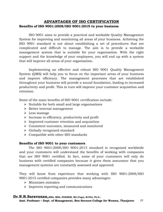 Dr.N.R.Saravanan,MBA, MBA, PGDHRM, MA (Yoga), M.Phil, Ph.D.,
Asst. Professor – Dept. of Management, Bon Secours College for Women, Thanjavur 77
ADVANTAGES OF ISO CERTIFICATION
Benefits of ISO 9001:2008/ISO 9001:2015 to your business
ISO 9001 aims to provide a practical and workable Quality Management
System for improving and monitoring all areas of your business. Achieving the
ISO 9001 standard is not about establishing a set of procedures that are
complicated and difficult to manage. The aim is to provide a workable
management system that is suitable for your organisation. With the right
support and the knowledge of your employees, you will end up with a system
that will improve all areas of your organisation.
Implementing an effective and robust ISO 9001 Quality Management
System (QMS) will help you to focus on the important areas of your business
and improve efficiency. The management processes that are established
throughout your business will provide a sound foundation, leading to increased
productivity and profit. This in turn will improve your customer acquisition and
retention.
Some of the main benefits of ISO 9001 certification include:
 Suitable for both small and large organisations
 Better internal management
 Less wastage
 Increase in efficiency, productivity and profit
 Improved customer retention and acquisition
 Consistent outcomes, measured and monitored
 Globally recognised standard
 Compatible with other ISO standards
Benefits of ISO 9001 to your customers
The ISO 9001:2008/ISO 9001:2015 standard is recognised worldwide
and your customers will understand the benefits of working with companies
that are ISO 9001 certified. In fact, some of your customers will only do
business with certified companies because it gives them assurance that you
management systems are constantly assessed and approved.
They will know from experience that working with ISO 9001:2008/ISO
9001:2015 certified companies provides many advantages:
 Minimizes mistakes
 Improves reporting and communications
 