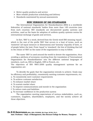 Dr.N.R.Saravanan,MBA, MBA, PGDHRM, MA (Yoga), M.Phil, Ph.D.,
Asst. Professor – Dept. of Management, Bon Secours College for Women, Thanjavur 78
 Better quality products and service
 More reliable production scheduling and delivery
 Standards maintained by annual assessments
NEW VERSION OF ISO STANDARDS
The International Organization for Standardization (ISO) is a worldwide
federation of national standards’ bodies from more than 140 countries (one
from each country). ISO standards are documented quality systems and
activities, used as the basis for adoption of uniform quality systems norms for
international exchange of goods and services.
In fact, ‘ISO’ is a word, derived from the Greek word ISO meaning ‘equal’,
which is the root of the prefix ‘ISO’ that occurs in a host of terms, such as
‘isometric’ (of equal measure or dimensions) and ‘isonomy’ (equality of laws, or
of people before the law). From ‘equal’ to ‘standard’, the line of thinking that led
to the choice of ‘ISO’ as the name of the organization is easy to follow.
The name ‘ISO’ is used around the world to denote the organization, thus
avoiding a plethora of acronyms resulting from the translation of ‘International
Organization for Standardization’ into the different national languages of
members, such as, IOS in English, OIN in French, etc.
The objectives of ISO 9001:2000 quality management systems for an
organization are:
To identify the goals that the organization intends to achieve. Goals may
be efficiency and profitability, consistently meeting customer requirements, etc.
a. To consistently meet customer requirements
b. To achieve customer satisfaction
c. To enhance market share
d. To sustain market share
e. To improve communications and morale in the organization
f. To reduce costs and liabilities
g. To increase confidence in the production system
The organization meeting expectations of various stakeholders, such as,
customers, suppliers, shareholders, employees, and the society achieve all
these objectives.
 