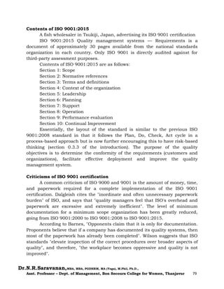 Dr.N.R.Saravanan,MBA, MBA, PGDHRM, MA (Yoga), M.Phil, Ph.D.,
Asst. Professor – Dept. of Management, Bon Secours College for Women, Thanjavur 79
Contents of ISO 9001:2015
A fish wholesaler in Tsukiji, Japan, advertising its ISO 9001 certification
ISO 9001:2015 Quality management systems — Requirements is a
document of approximately 30 pages available from the national standards
organization in each country. Only ISO 9001 is directly audited against for
third-party assessment purposes.
Contents of ISO 9001:2015 are as follows:
Section 1: Scope
Section 2: Normative references
Section 3: Terms and definitions
Section 4: Context of the organization
Section 5: Leadership
Section 6: Planning
Section 7: Support
Section 8: Operation
Section 9: Performance evaluation
Section 10: Continual Improvement
Essentially, the layout of the standard is similar to the previous ISO
9001:2008 standard in that it follows the Plan, Do, Check, Act cycle in a
process-based approach but is now further encouraging this to have risk-based
thinking (section 0.3.3 of the introduction). The purpose of the quality
objectives is to determine the conformity of the requirements (customers and
organizations), facilitate effective deployment and improve the quality
management system.
Criticisms of ISO 9001 certification
A common criticism of ISO 9000 and 9001 is the amount of money, time,
and paperwork required for a complete implementation of the ISO 9001
certification. Dalgleish cites the "inordinate and often unnecessary paperwork
burden" of ISO, and says that "quality managers feel that ISO's overhead and
paperwork are excessive and extremely inefficient". The level of minimum
documentation for a minimum scope organization has been greatly reduced,
going from ISO 9001:2000 to ISO 9001:2008 to ISO 9001:2015.
According to Barnes, "Opponents claim that it is only for documentation.
Proponents believe that if a company has documented its quality systems, then
most of the paperwork has already been completed". Wilson suggests that ISO
standards "elevate inspection of the correct procedures over broader aspects of
quality", and therefore, "the workplace becomes oppressive and quality is not
improved".
 