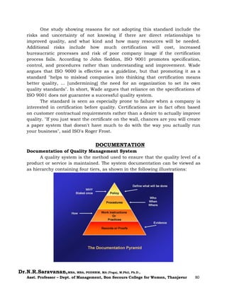 Dr.N.R.Saravanan,MBA, MBA, PGDHRM, MA (Yoga), M.Phil, Ph.D.,
Asst. Professor – Dept. of Management, Bon Secours College for Women, Thanjavur 80
One study showing reasons for not adopting this standard include the
risks and uncertainty of not knowing if there are direct relationships to
improved quality, and what kind and how many resources will be needed.
Additional risks include how much certification will cost, increased
bureaucratic processes and risk of poor company image if the certification
process fails. According to John Seddon, ISO 9001 promotes specification,
control, and procedures rather than understanding and improvement. Wade
argues that ISO 9000 is effective as a guideline, but that promoting it as a
standard "helps to mislead companies into thinking that certification means
better quality, ... [undermining] the need for an organization to set its own
quality standards". In short, Wade argues that reliance on the specifications of
ISO 9001 does not guarantee a successful quality system.
The standard is seen as especially prone to failure when a company is
interested in certification before quality. Certifications are in fact often based
on customer contractual requirements rather than a desire to actually improve
quality. "If you just want the certificate on the wall, chances are you will create
a paper system that doesn't have much to do with the way you actually run
your business", said ISO's Roger Frost.
DOCUMENTATION
Documentation of Quality Management System
A quality system is the method used to ensure that the quality level of a
product or service is maintained. The system documentation can be viewed as
as hierarchy containing four tiers, as shown in the following illustrations:
 